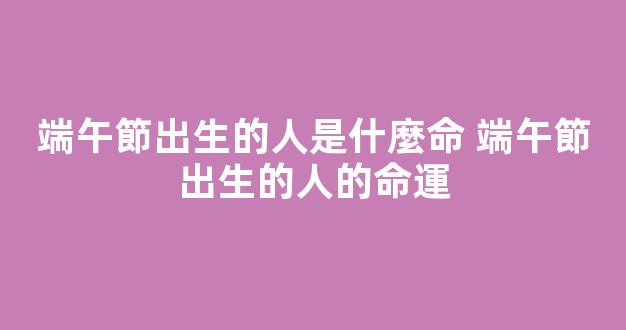 端午節出生的人是什麼命 端午節出生的人的命運